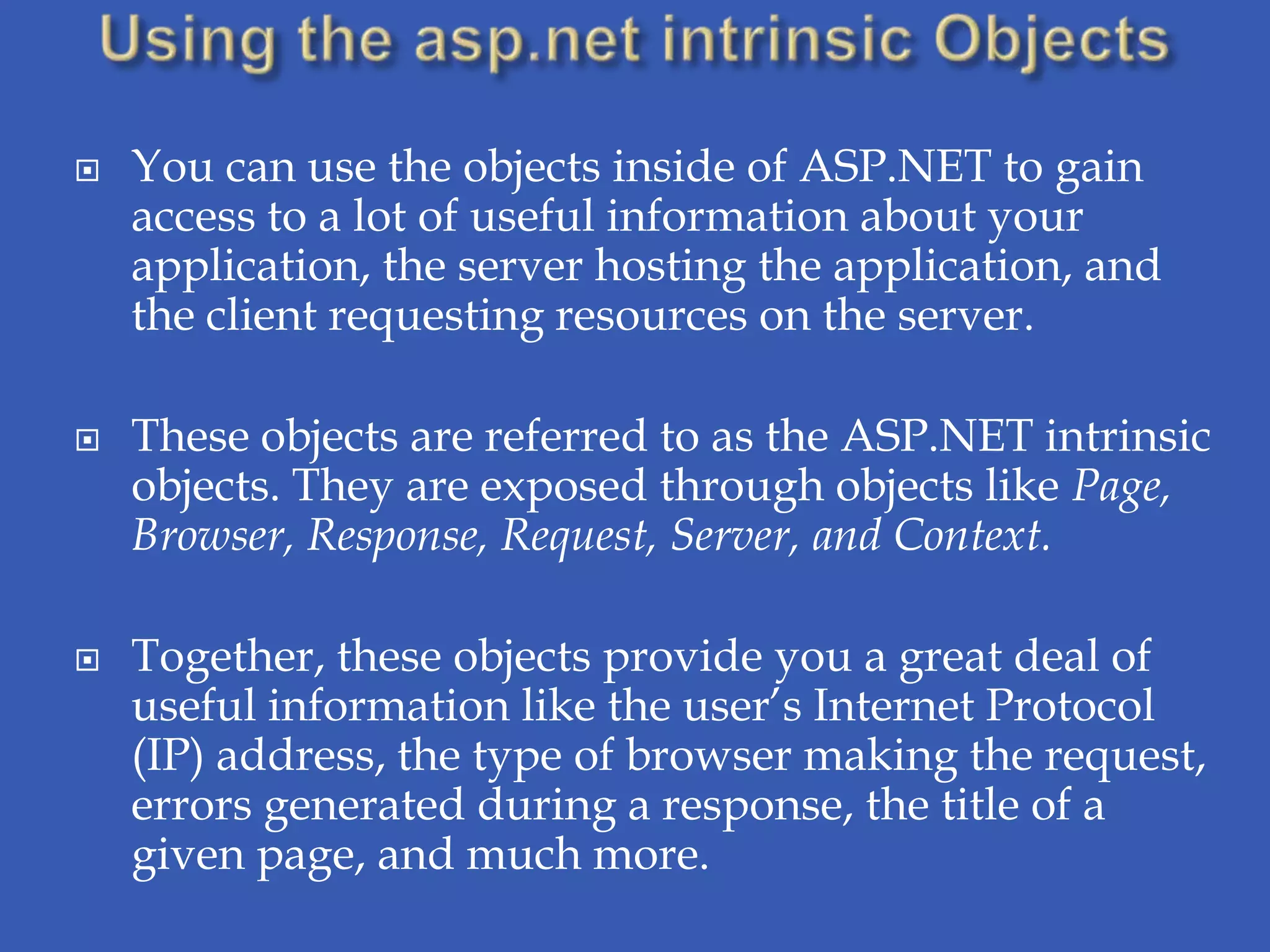    You can use the objects inside of ASP.NET to gain
    access to a lot of useful information about your
    application, the server hosting the application, and
    the client requesting resources on the server.

   These objects are referred to as the ASP.NET intrinsic
    objects. They are exposed through objects like Page,
    Browser, Response, Request, Server, and Context.

   Together, these objects provide you a great deal of
    useful information like the user’s Internet Protocol
    (IP) address, the type of browser making the request,
    errors generated during a response, the title of a
    given page, and much more.
 