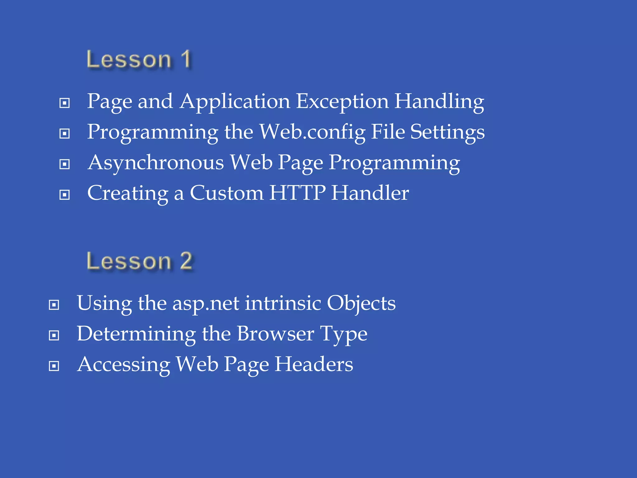     Page and Application Exception Handling
    Programming the Web.config File Settings
    Asynchronous Web Page Programming
    Creating a Custom HTTP Handler




   Using the asp.net intrinsic Objects
   Determining the Browser Type
   Accessing Web Page Headers
 