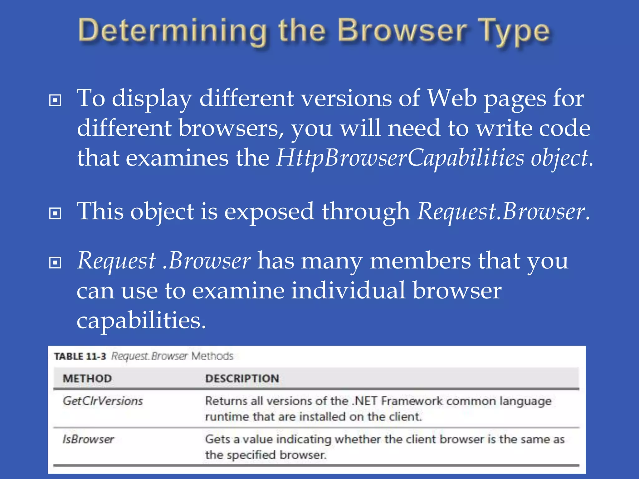    To display different versions of Web pages for
    different browsers, you will need to write code
    that examines the HttpBrowserCapabilities object.

   This object is exposed through Request.Browser.
   Request .Browser has many members that you
    can use to examine individual browser
    capabilities.
 