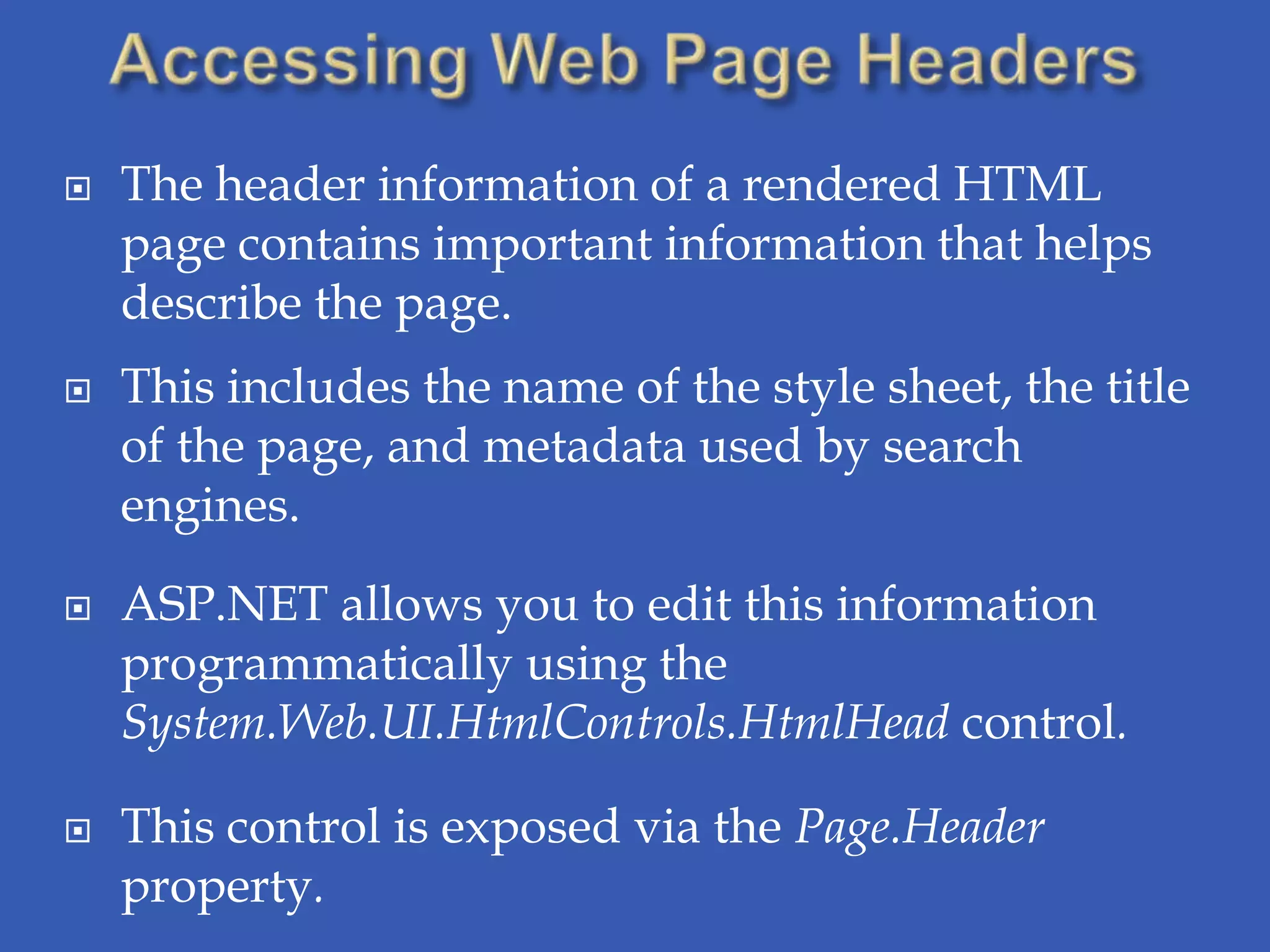    The header information of a rendered HTML
    page contains important information that helps
    describe the page.
   This includes the name of the style sheet, the title
    of the page, and metadata used by search
    engines.

   ASP.NET allows you to edit this information
    programmatically using the
    System.Web.UI.HtmlControls.HtmlHead control.

   This control is exposed via the Page.Header
    property.
 