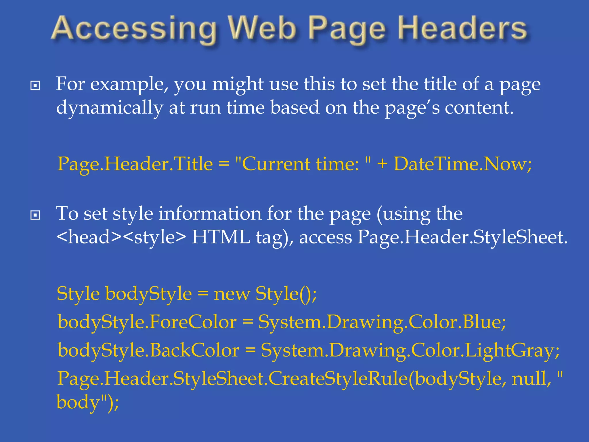    For example, you might use this to set the title of a page
    dynamically at run time based on the page’s content.

    Page.Header.Title = "Current time: " + DateTime.Now;

   To set style information for the page (using the
    <head><style> HTML tag), access Page.Header.StyleSheet.

    Style bodyStyle = new Style();
    bodyStyle.ForeColor = System.Drawing.Color.Blue;
    bodyStyle.BackColor = System.Drawing.Color.LightGray;
    Page.Header.StyleSheet.CreateStyleRule(bodyStyle, null, "
    body");
 