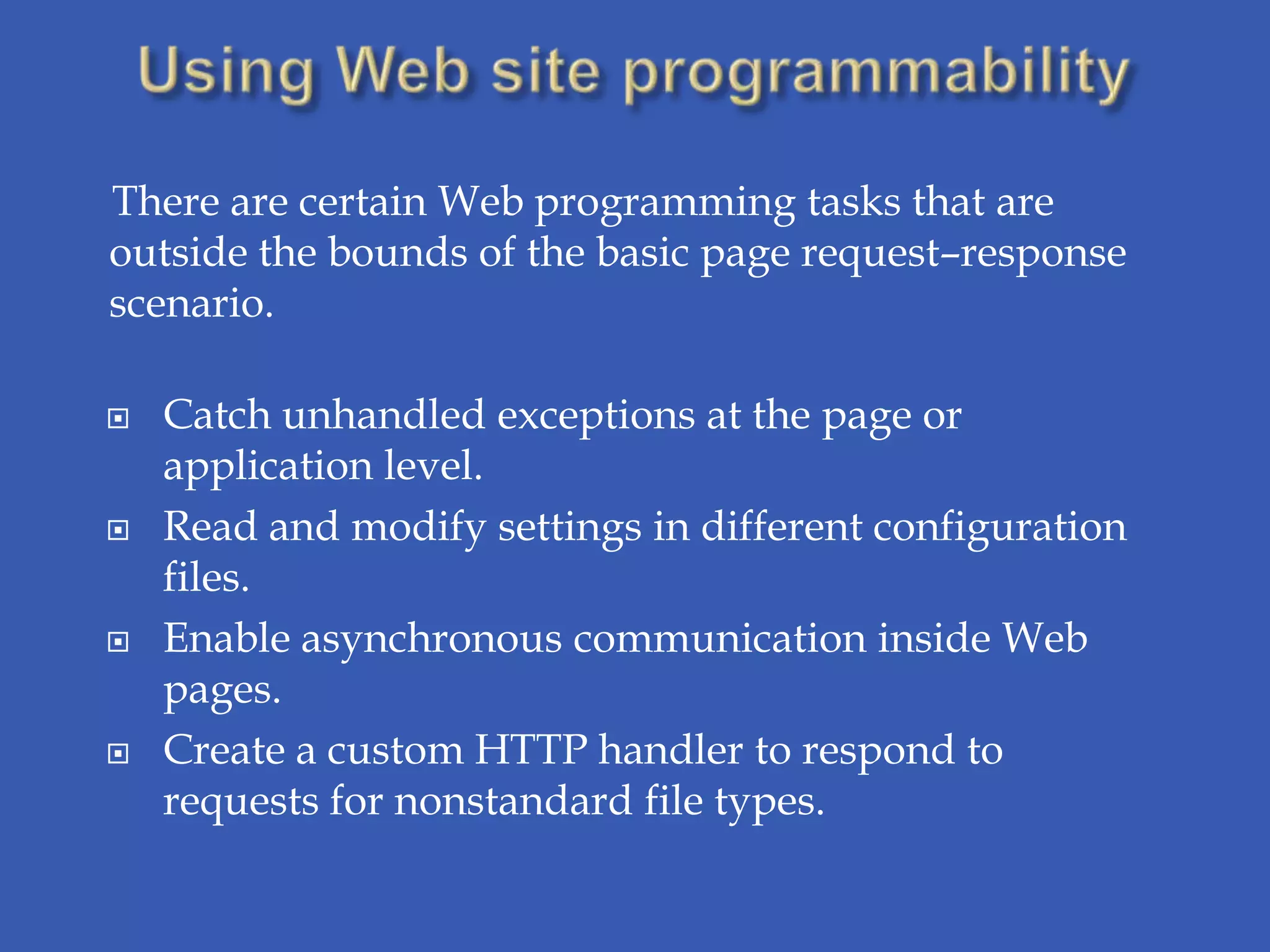There are certain Web programming tasks that are
outside the bounds of the basic page request–response
scenario.

   Catch unhandled exceptions at the page or
    application level.
   Read and modify settings in different configuration
    files.
   Enable asynchronous communication inside Web
    pages.
   Create a custom HTTP handler to respond to
    requests for nonstandard file types.
 