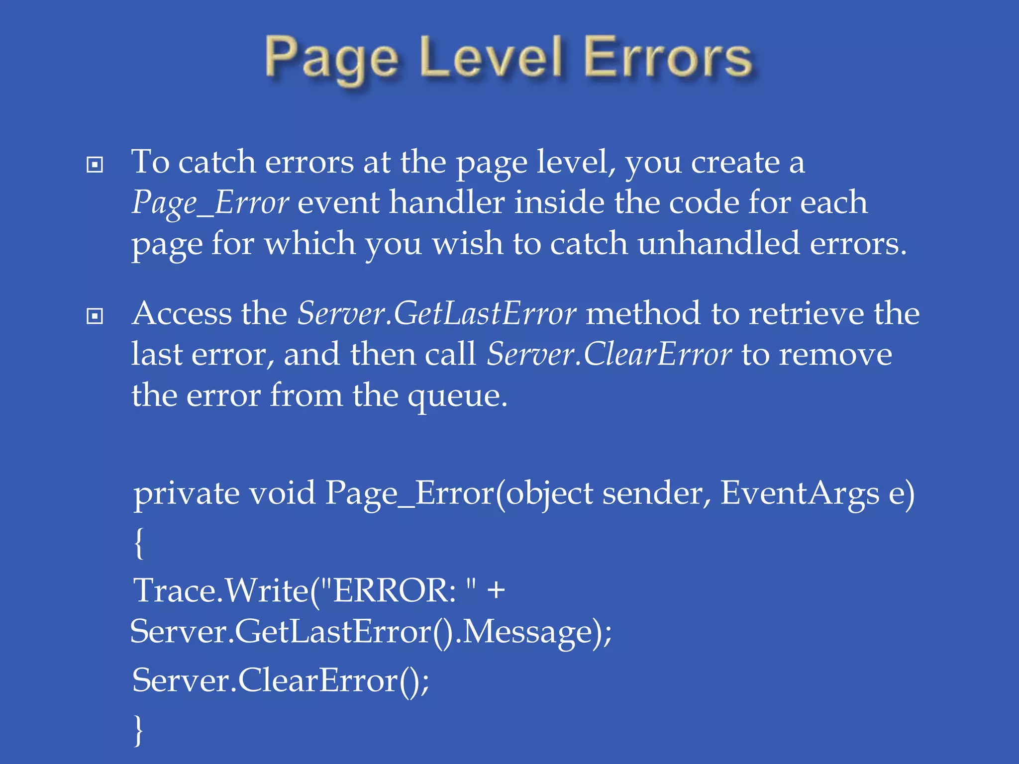    To catch errors at the page level, you create a
    Page_Error event handler inside the code for each
    page for which you wish to catch unhandled errors.

   Access the Server.GetLastError method to retrieve the
    last error, and then call Server.ClearError to remove
    the error from the queue.

    private void Page_Error(object sender, EventArgs e)
    {
    Trace.Write("ERROR: " +
    Server.GetLastError().Message);
    Server.ClearError();
    }
 