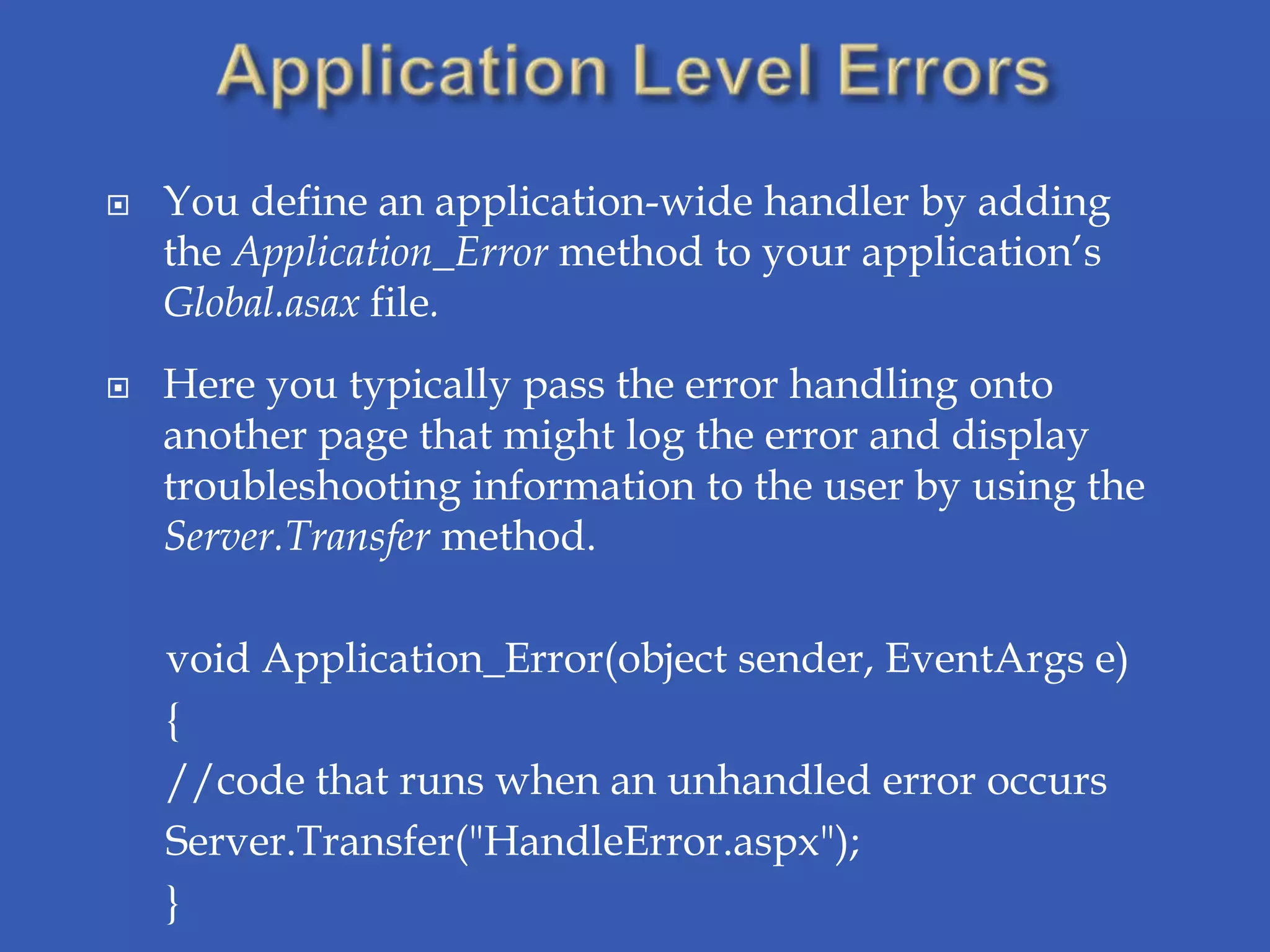    You define an application-wide handler by adding
    the Application_Error method to your application’s
    Global.asax file.
   Here you typically pass the error handling onto
    another page that might log the error and display
    troubleshooting information to the user by using the
    Server.Transfer method.

    void Application_Error(object sender, EventArgs e)
    {
    //code that runs when an unhandled error occurs
    Server.Transfer("HandleError.aspx");
    }
 