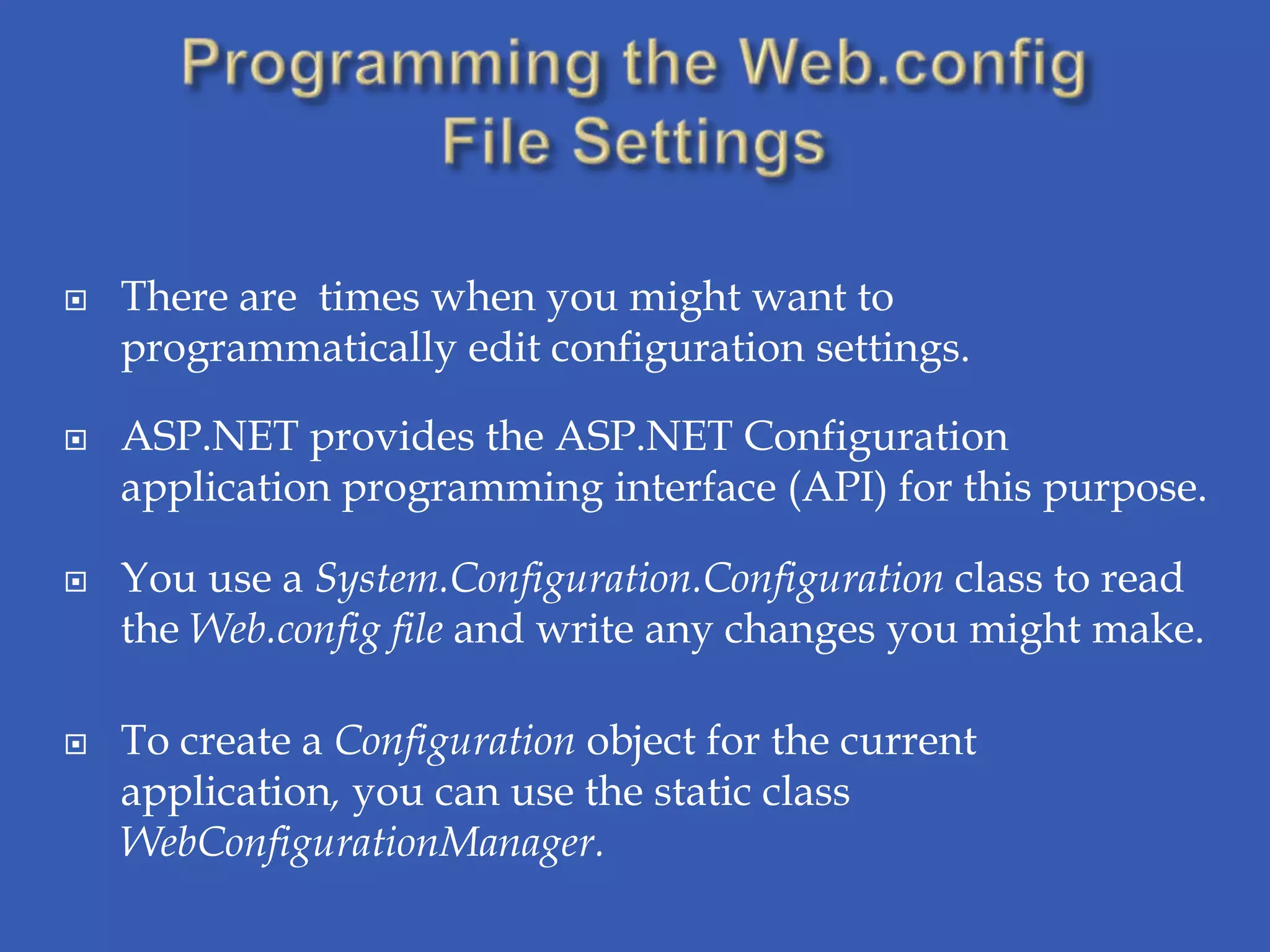   There are times when you might want to
    programmatically edit configuration settings.

   ASP.NET provides the ASP.NET Configuration
    application programming interface (API) for this purpose.

   You use a System.Configuration.Configuration class to read
    the Web.config file and write any changes you might make.

   To create a Configuration object for the current
    application, you can use the static class
    WebConfigurationManager.
 