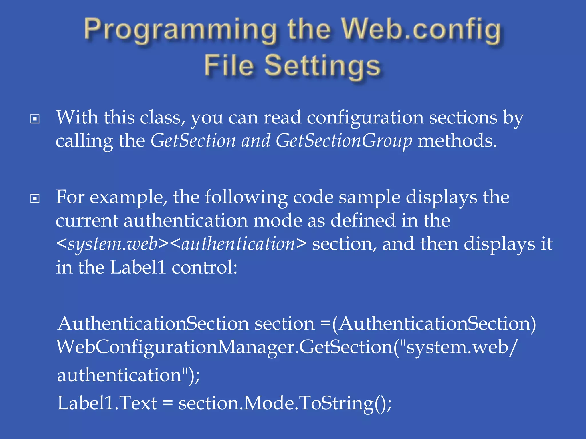    With this class, you can read configuration sections by
    calling the GetSection and GetSectionGroup methods.

   For example, the following code sample displays the
    current authentication mode as defined in the
    <system.web><authentication> section, and then displays it
    in the Label1 control:

    AuthenticationSection section =(AuthenticationSection)
    WebConfigurationManager.GetSection("system.web/
    authentication");
    Label1.Text = section.Mode.ToString();
 