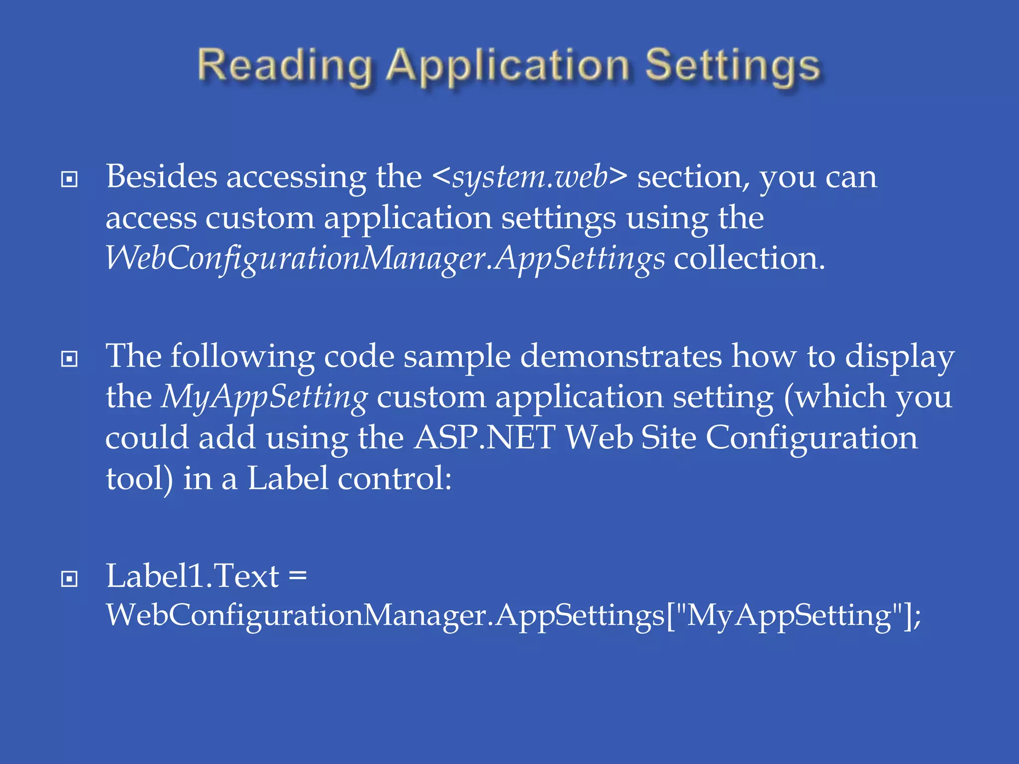    Besides accessing the <system.web> section, you can
    access custom application settings using the
    WebConfigurationManager.AppSettings collection.

   The following code sample demonstrates how to display
    the MyAppSetting custom application setting (which you
    could add using the ASP.NET Web Site Configuration
    tool) in a Label control:

   Label1.Text =
    WebConfigurationManager.AppSettings["MyAppSetting"];
 