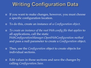    If you want to make changes, however, you must choose
    a specific configuration location.
   To do this, create an instance of a Configuration object.

   To create an instance of the root Web.config file that applies to
    all applications, call the static
    WebConfigurationManager.OpenWebConfiguration method
    and pass a null parameter to create a Configuration object.

   Then, use the Configuration object to create objects for
    individual sections.

   Edit values in those sections and save the changes by
    calling Configuration.Save.
 