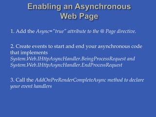 1. Add the Async=”true” attribute to the @ Page directive.

2. Create events to start and end your asynchronous code
that implements
System.Web.IHttpAsyncHandler.BeingProcessRequest and
System.Web.IHttpAsyncHandler.EndProcessRequest

3. Call the AddOnPreRenderCompleteAsync method to declare
your event handlers
 