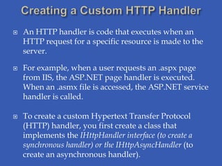    An HTTP handler is code that executes when an
    HTTP request for a specific resource is made to the
    server.

   For example, when a user requests an .aspx page
    from IIS, the ASP.NET page handler is executed.
    When an .asmx file is accessed, the ASP.NET service
    handler is called.

   To create a custom Hypertext Transfer Protocol
    (HTTP) handler, you first create a class that
    implements the IHttpHandler interface (to create a
    synchronous handler) or the IHttpAsyncHandler (to
    create an asynchronous handler).
 