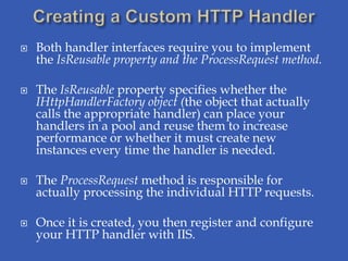    Both handler interfaces require you to implement
    the IsReusable property and the ProcessRequest method.

   The IsReusable property specifies whether the
    IHttpHandlerFactory object (the object that actually
    calls the appropriate handler) can place your
    handlers in a pool and reuse them to increase
    performance or whether it must create new
    instances every time the handler is needed.

   The ProcessRequest method is responsible for
    actually processing the individual HTTP requests.

   Once it is created, you then register and configure
    your HTTP handler with IIS.
 