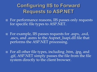    For performance reasons, IIS passes only requests
    for specific file types to ASP.NET.

   For example, IIS passes requests for .aspx, .axd,
    .ascx, and .asmx to the Aspnet_Isapi.dll file that
    performs the ASP.NET processing.

   For all other file types, including .htm, .jpg, and
    .gif, ASP.NET simply passes the file from the file
    system directly to the client browser.
 