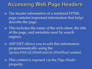    The header information of a rendered HTML
    page contains important information that helps
    describe the page.
   This includes the name of the style sheet, the title
    of the page, and metadata used by search
    engines.

   ASP.NET allows you to edit this information
    programmatically using the
    System.Web.UI.HtmlControls.HtmlHead control.

   This control is exposed via the Page.Header
    property.
 