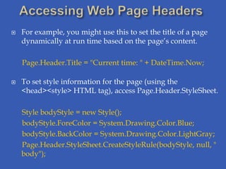    For example, you might use this to set the title of a page
    dynamically at run time based on the page’s content.

    Page.Header.Title = "Current time: " + DateTime.Now;

   To set style information for the page (using the
    <head><style> HTML tag), access Page.Header.StyleSheet.

    Style bodyStyle = new Style();
    bodyStyle.ForeColor = System.Drawing.Color.Blue;
    bodyStyle.BackColor = System.Drawing.Color.LightGray;
    Page.Header.StyleSheet.CreateStyleRule(bodyStyle, null, "
    body");
 