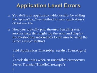    You define an application-wide handler by adding
    the Application_Error method to your application’s
    Global.asax file.
   Here you typically pass the error handling onto
    another page that might log the error and display
    troubleshooting information to the user by using the
    Server.Transfer method.

    void Application_Error(object sender, EventArgs e)
    {
    //code that runs when an unhandled error occurs
    Server.Transfer("HandleError.aspx");
    }
 