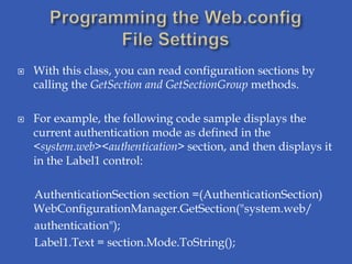    With this class, you can read configuration sections by
    calling the GetSection and GetSectionGroup methods.

   For example, the following code sample displays the
    current authentication mode as defined in the
    <system.web><authentication> section, and then displays it
    in the Label1 control:

    AuthenticationSection section =(AuthenticationSection)
    WebConfigurationManager.GetSection("system.web/
    authentication");
    Label1.Text = section.Mode.ToString();
 