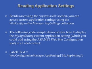    Besides accessing the <system.web> section, you can
    access custom application settings using the
    WebConfigurationManager.AppSettings collection.

   The following code sample demonstrates how to display
    the MyAppSetting custom application setting (which you
    could add using the ASP.NET Web Site Configuration
    tool) in a Label control:

   Label1.Text =
    WebConfigurationManager.AppSettings["MyAppSetting"];
 