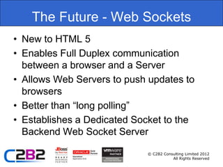 The Future - Web Sockets
• New to HTML 5
• Enables Full Duplex communication
  between a browser and a Server
• Allows Web Servers to push updates to
  browsers
• Better than “long polling”
• Establishes a Dedicated Socket to the
  Backend Web Socket Server

                            © C2B2 Consulting Limited 2012
                                       All Rights Reserved
 