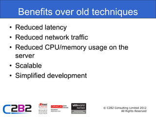 Benefits over old techniques
• Reduced latency
• Reduced network traffic
• Reduced CPU/memory usage on the
  server
• Scalable
• Simplified development



                          © C2B2 Consulting Limited 2012
                                     All Rights Reserved
 