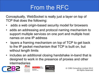 From the RFC
Conceptually, WebSocket is really just a layer on top of
TCP that does the following:
• adds a web origin-based security model for browsers
• adds an addressing and protocol naming mechanism to
  support multiple services on one port and multiple host
  names on one IP address
• layers a framing mechanism on top of TCP to get back
  to the IP packet mechanism that TCP is built on, but
  without length limits
• includes an additional closing handshake in-band that is
  designed to work in the presence of proxies and other
  intermediaries
                                        © C2B2 Consulting Limited 2012
                                                   All Rights Reserved
 
