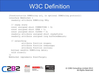 W3C Definition
[Constructor(in DOMString url, in optional DOMString protocol)]
interface WebSocket {
  readonly attribute DOMString URL;

 // ready state
 const unsigned short CONNECTING = 0;
 const unsigned short OPEN = 1;
 const unsigned short CLOSED = 2;
 readonly attribute unsigned short readyState;
 readonly attribute unsigned long bufferedAmount;

  // networking
           attribute Function onopen;
           attribute Function onmessage;
           attribute Function onclose;
  boolean send(in DOMString data);
  void close();
};
WebSocket implements EventTarget;




                                                 © C2B2 Consulting Limited 2012
                                                            All Rights Reserved
 