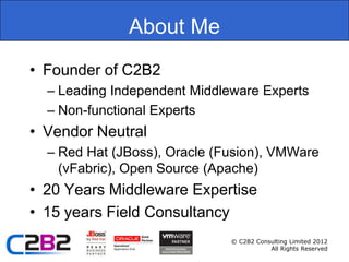 About Me
• Founder of C2B2
  – Leading Independent Middleware Experts
  – Non-functional Experts
• Vendor Neutral
  – Red Hat (JBoss), Oracle (Fusion), VMWare
    (vFabric), Open Source (Apache)
• 20 Years Middleware Expertise
• 15 years Field Consultancy
                              © C2B2 Consulting Limited 2012
                                         All Rights Reserved
 