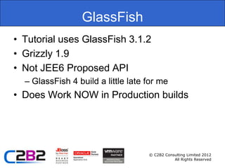 GlassFish
• Tutorial uses GlassFish 3.1.2
• Grizzly 1.9
• Not JEE6 Proposed API
  – GlassFish 4 build a little late for me
• Does Work NOW in Production builds




                                    © C2B2 Consulting Limited 2012
                                               All Rights Reserved
 
