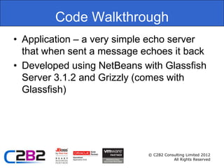 Code Walkthrough
• Application – a very simple echo server
  that when sent a message echoes it back
• Developed using NetBeans with Glassfish
  Server 3.1.2 and Grizzly (comes with
  Glassfish)




                            © C2B2 Consulting Limited 2012
                                       All Rights Reserved
 