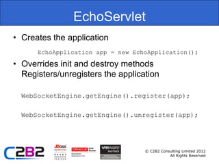EchoServlet
• Creates the application
      EchoApplication app = new EchoApplication();

• Overrides init and destroy methods
  Registers/unregisters the application

  WebSocketEngine.getEngine().register(app);

  WebSocketEngine.getEngine().unregister(app);




                                   © C2B2 Consulting Limited 2012
                                              All Rights Reserved
 
