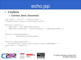 echo.jsp
• 3 buttons
    – Connect, Send, Disconnect
 var wsUri = "ws://" + location.host +
"${pageContext.request.contextPath}/echo";

function connect() {
    websocket = new WebSocket(wsUri);
    websocket.onmessage = function(event) { onMessage(event) };
}

function doSend(message) {
            websocket.send(message);
}

function onMessage(event) {
   writeToScreen('<span style="color: blue;">RESPONSE: ' +
event.data + '</span>');
}




                                                   © C2B2 Consulting Limited 2012
                                                              All Rights Reserved
 