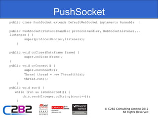 PushSocket
public class PushSocket extends DefaultWebSocket implements Runnable     {

public PushSocket(ProtocolHandler protocolHandler, WebSocketListener...
listeners ) {
        super(protocolHandler,listeners);
    }

public void onClose(DataFrame frame) {
        super.onClose(frame);
}
public void onConnect() {
        super.onConnect();
        Thread thread = new Thread(this);
        thread.run();
    }
public void run() {
   while (run && isConnected()) {
       this.send(Integer.toString(count++));
    }

                                                   © C2B2 Consulting Limited 2012
                                                              All Rights Reserved
 