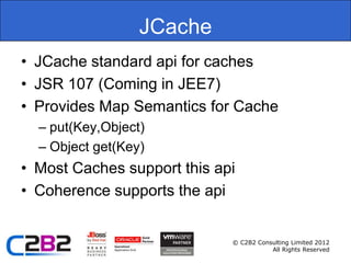 JCache
• JCache standard api for caches
• JSR 107 (Coming in JEE7)
• Provides Map Semantics for Cache
  – put(Key,Object)
  – Object get(Key)
• Most Caches support this api
• Coherence supports the api


                             © C2B2 Consulting Limited 2012
                                        All Rights Reserved
 