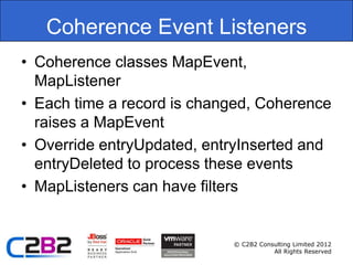 Coherence Event Listeners
• Coherence classes MapEvent,
  MapListener
• Each time a record is changed, Coherence
  raises a MapEvent
• Override entryUpdated, entryInserted and
  entryDeleted to process these events
• MapListeners can have filters


                            © C2B2 Consulting Limited 2012
                                       All Rights Reserved
 
