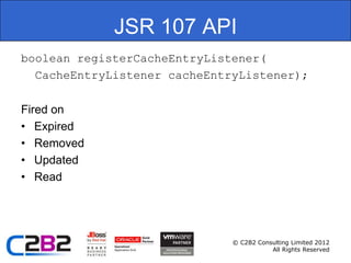 JSR 107 API
boolean registerCacheEntryListener(
  CacheEntryListener cacheEntryListener);

Fired on
• Expired
• Removed
• Updated
• Read




                              © C2B2 Consulting Limited 2012
                                         All Rights Reserved
 