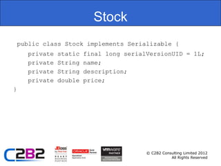Stock
    public class Stock implements Serializable {
      private   static   final long serialVersionUID = 1L;
      private   String   name;
      private   String   description;
      private   double   price;
}




                                          © C2B2 Consulting Limited 2012
                                                     All Rights Reserved
 