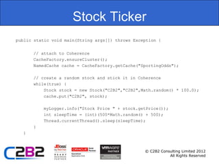 Stock Ticker
public static void main(String args[]) throws Exception {


      // attach to Coherence
      CacheFactory.ensureCluster();
      NamedCache cache = CacheFactory.getCache("SportingOdds");

      // create a random stock and stick it in Coherence
      while(true) {
          Stock stock = new Stock("C2B2","C2B2",Math.random() * 100.0);
          cache.put("C2B2", stock);

          myLogger.info("Stock Price " + stock.getPrice());
          int sleepTime = (int)(500*Math.random() + 500);
          Thread.currentThread().sleep(sleepTime);
      }
  }



                                                  © C2B2 Consulting Limited 2012
                                                             All Rights Reserved
 