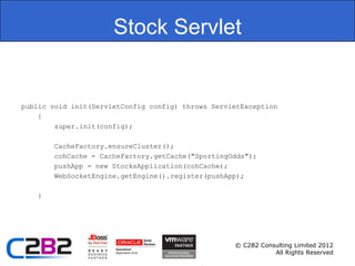 Stock Servlet


public void init(ServletConfig config) throws ServletException
    {
        super.init(config);

       CacheFactory.ensureCluster();
       cohCache = CacheFactory.getCache("SportingOdds");
       pushApp = new StocksApplication(cohCache);
       WebSocketEngine.getEngine().register(pushApp);

   }




                                                   © C2B2 Consulting Limited 2012
                                                              All Rights Reserved
 
