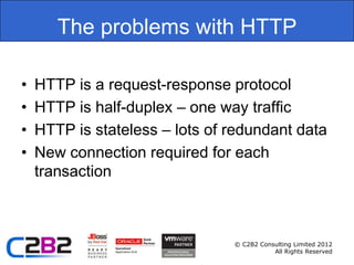 The problems with HTTP

•   HTTP is a request-response protocol
•   HTTP is half-duplex – one way traffic
•   HTTP is stateless – lots of redundant data
•   New connection required for each
    transaction



                                © C2B2 Consulting Limited 2012
                                           All Rights Reserved
 