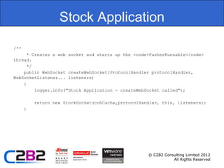 Stock Application

/**
      * Creates a web socket and starts up the <code>PusherRunnable</code>
thread.
      */
    public WebSocket createWebSocket(ProtocolHandler protocolHandler,
WebSocketListener... listeners)
    {
         logger.info("Stock Application - createWebSocket called");

          return new StockSocket(cohCache,protocolHandler, this, listeners);
      }




                                                     © C2B2 Consulting Limited 2012
                                                                All Rights Reserved
 
