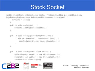 Stock Socket
public StockSocket(NamedCache cache, ProtocolHandler protocolHandler,
StocksApplication app, WebSocketListener... listeners) {
      myCache = cache;
    }
    public void onConnect() {
        myCache.addMapListener(this);
    }

   public void entryUpdated(MapEvent me) {
       if (me.getNewValue() instanceof Stock) {
           sendUpdate((Stock) me.getNewValue());
       }
   }

   public void sendUpdate(Stock stock) {
       ObjectMapper mapper = new ObjectMapper();
       StringWriter writer = new StringWriter();
       send(writer.toString());
   }
                                                   © C2B2 Consulting Limited 2012
                                                              All Rights Reserved
 