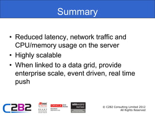 Summary

• Reduced latency, network traffic and
  CPU/memory usage on the server
• Highly scalable
• When linked to a data grid, provide
  enterprise scale, event driven, real time
  push


                               © C2B2 Consulting Limited 2012
                                          All Rights Reserved
 
