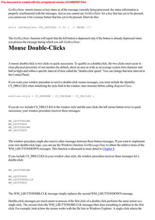 This document is created with the unregistered version of CHM2PDF Pilot

      GetKeyState returns mouse or key states as of the message currently being processed, the status information is
      properly synchronized with the messages. Just as you cannot use GetKeyState for a key that has yet to be pressed,
      you cannot use it for a mouse button that has yet to be pressed. Don't do this:


      while (GetKeyState (VK_LBUTTON) >= 0) ;                  // WRONG !!!



      The GetKeyState function will report that the left button is depressed only if the button is already depressed when
      you process the message during which you call GetKeyState.

      Mouse Double-Clicks

      A mouse double-click is two clicks in quick succession. To qualify as a double-click, the two clicks must occur in
      close physical proximity of one another (by default, about an area as wide as an average system font character and
      half as high) and within a specific interval of time called the "double-click speed." You can change that time interval in
      the Control Panel.

      If you want your window procedure to receive double-click mouse messages, you must include the identifier
      CS_DBLCLKS when initializing the style field in the window class structure before calling RegisterClass:


      wndclass.style = CS_HREDRAW | CS_VREDRAW | CS_DBLCLKS ;



      If you do not include CS_DBLCLKS in the window style and the user clicks the left mouse button twice in quick
      succession, your window procedure receives these messages:


      WM_LBUTTONDOWN
      WM_LBUTTONUP
      WM_LBUTTONDOWN
      WM_LBUTTONUP



      The window procedure might also receive other messages between these button messages. If you want to implement
      your own double-click logic, you can use the Windows function GetMessageTime to obtain the relative times of the
      WM_LBUTTONDOWN messages. This function is discussed in more detail in Chapter 8.

      If you include CS_DBLCLKS in your window class style, the window procedure receives these messages for a
      double-click:


      WM_LBUTTONDOWN

      WM_LBUTTONUP
      WM_LBUTTONDBLCLK
      WM_LBUTTONUP



      The WM_LBUTTONDBLCLK message simply replaces the second WM_LBUTTONDOWN message.

      Double-click messages are much easier to process if the first click of a double-click performs the same action as a
      single click. The second click (the WM_LBUTTONDBLCLK message) then does something in addition to the first
      click. For example, look at how the mouse works with the file lists in Windows Explorer. A single click selects the
 