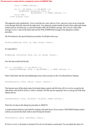 This document is created with the unregistered version of CHM2PDF Pilot

                    iColor = LOWORD (wParam) ;

                  for (i = IDC_BLACK, i <= IDC_WHITE, i++)
                       SendMessage (GetDlgItem (hDlg, i),
                                    BM_SETCHECK, i == LOWORD (wParam), 0) ;
                  return TRUE ;
             [other program lines]



      This approach works satisfactorily. You've saved the new color value in iColor, and you've also set up a loop that
      cycles through all the ID values for the eight colors. You obtain the window handle of each of these eight radio button
      controls and use SendMessage to send each handle a BM_SETCHECK message. The wParam value of this
      message is set to 1 only for the button that sent the WM_COMMAND message to the dialog box window
      procedure.

      The first shortcut is the special dialog box procedure SendDlgItemMessage:


      SendDlgItemMessage (hDlg, id, iMsg, wParam, lParam) ;



      It is equivalent to


      SendMessage (GetDlgItem (hDlg, id), id, wParam, lParam) ;



      Now the loop would look like this:


      for (i = IDC_BLACK, i <= IDC_WHITE, i++)
           SendDlgItemMessage (hDlg, i, BM_SETCHECK, i == LWORD (wParam), 0) ;



      That's a little better. But the real breakthrough comes when you discover the CheckRadioButton function:


      CheckRadioButton (hDlg, idFirst, idLast, idCheck) ;



      This function turns off the check marks for all radio button controls with IDs from idFirst to idLast except for the
      radio button with an ID of idCheck, which is checked. The IDs must be sequential. Now we can get rid of the loop
      entirely and use:


      CheckRadioButton (hDlg, IDC_BLACK, IDC_WHITE, LOWORD (wParam)) ;



      That's how it's done in the dialog box procedure in ABOUT2.

      A similar shortcut function is provided for working with check boxes. If you create a CHECKBOX dialog window
      control, you can turn the check mark on and off using the function


      CheckDlgButton (hDlg, idCheckbox, iCheck) ;



      If iCheck is set to 1, the button is checked; if it's set to 0, the button is unchecked. You can obtain the status of a
 