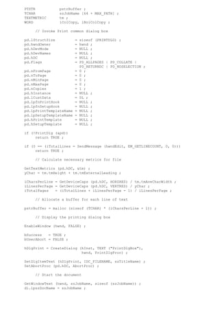 PTSTR            pstrBuffer ;
TCHAR            szJobName [64 + MAX_PATH] ;
TEXTMETRIC       tm ;
WORD             iColCopy, iNoiColCopy ;

     // Invoke Print common dialog box

pd.lStructSize           =   sizeof (PRINTDLG) ;
pd.hwndOwner             =   hwnd ;
pd.hDevMode              =   NULL ;
pd.hDevNames             =   NULL ;
pd.hDC                   =   NULL ;
pd.Flags                 =   PD_ALLPAGES | PD_COLLATE |
                             PD_RETURNDC | PD_NOSELECTION ;
pd.nFromPage             =   0 ;
pd.nToPage               =   0 ;
pd.nMinPage              =   0 ;
pd.nMaxPage              =   0 ;
pd.nCopies               =   1 ;
pd.hInstance             =   NULL ;
pd.lCustData             =   0L ;
pd.lpfnPrintHook         =   NULL ;
pd.lpfnSetupHook         =   NULL ;
pd.lpPrintTemplateName   =   NULL ;
pd.lpSetupTemplateName   =   NULL ;
pd.hPrintTemplate        =   NULL ;
pd.hSetupTemplate        =   NULL ;

if (!PrintDlg (&pd))
     return TRUE ;

if (0 == (iTotalLines = SendMessage (hwndEdit, EM_GETLINECOUNT, 0, 0)))
     return TRUE ;

     // Calculate necessary metrics for file

GetTextMetrics (pd.hDC, &tm) ;
yChar = tm.tmHeight + tm.tmExternalLeading ;

iCharsPerLine = GetDeviceCaps (pd.hDC, HORZRES) / tm.tmAveCharWidth ;
iLinesPerPage = GetDeviceCaps (pd.hDC, VERTRES) / yChar ;
iTotalPages   = (iTotalLines + iLinesPerPage - 1) / iLinesPerPage ;

     // Allocate a buffer for each line of text

pstrBuffer = malloc (sizeof (TCHAR) * (iCharsPerLine + 1)) ;

     // Display the printing dialog box

EnableWindow (hwnd, FALSE) ;

bSuccess   = TRUE ;
bUserAbort = FALSE ;

hDlgPrint = CreateDialog (hInst, TEXT ("PrintDlgBox"),
                          hwnd, PrintDlgProc) ;

SetDlgItemText (hDlgPrint, IDC_FILENAME, szTitleName) ;
SetAbortProc (pd.hDC, AbortProc) ;

     // Start the document

GetWindowText (hwnd, szJobName, sizeof (szJobName)) ;
di.lpszDocName = szJobName ;
 