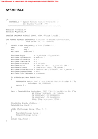 This document is created with the unregistered version of CHM2PDF Pilot




      SYSMETS2.C


      /*----------------------------------------------------
         SYSMETS2.C -- System Metrics Display Program No. 2
                       (c) Charles Petzold, 1998
        ----------------------------------------------------*/

      #include <windows.h>
      #include "sysmets.h"

      LRESULT CALLBACK WndProc (HWND, UINT, WPARAM, LPARAM) ;

      int WINAPI WinMain (HINSTANCE hInstance, HINSTANCE hPrevInstance,
                          PSTR szCmdLine, int iCmdShow)
      {
           static TCHAR szAppName[] = TEXT ("SysMets2") ;
           HWND         hwnd ;
           MSG          msg ;
           WNDCLASS     wndclass ;

            wndclass.style              =   CS_HREDRAW | CS_VREDRAW ;
            wndclass.lpfnWndProc        =   WndProc ;
            wndclass.cbClsExtra         =   0 ;
            wndclass.cbWndExtra         =   0 ;
            wndclass.hInstance          =   hInstance ;
            wndclass.hIcon              =   LoadIcon (NULL, IDI_APPLICATION) ;
            wndclass.hCursor            =   LoadCursor (NULL, IDC_ARROW) ;
            wndclass.hbrBackground      =   (HBRUSH) GetStockObject (WHITE_BRUSH) ;
            wndclass.lpszMenuName       =   NULL ;
            wndclass.lpszClassName      =   szAppName ;

            if (!RegisterClass (&wndclass))
            {
                 MessageBox (NULL, TEXT ("This program requires Windows NT!"),
                             szAppName, MB_ICONERROR) ;
                 return 0 ;
            }

            hwnd = CreateWindow (szAppName, TEXT ("Get System Metrics No. 2"),
                                 WS_OVERLAPPEDWINDOW | WS_VSCROLL,
                                 CW_USEDEFAULT, CW_USEDEFAULT,
                                 CW_USEDEFAULT, CW_USEDEFAULT,
                                 NULL, NULL, hInstance, NULL) ;

            ShowWindow (hwnd, iCmdShow) ;
            UpdateWindow (hwnd) ;

            while (GetMessage (&msg, NULL, 0, 0))
            {
                 TranslateMessage (&msg) ;
                 DispatchMessage (&msg) ;
            }
            return msg.wParam ;
      }
 