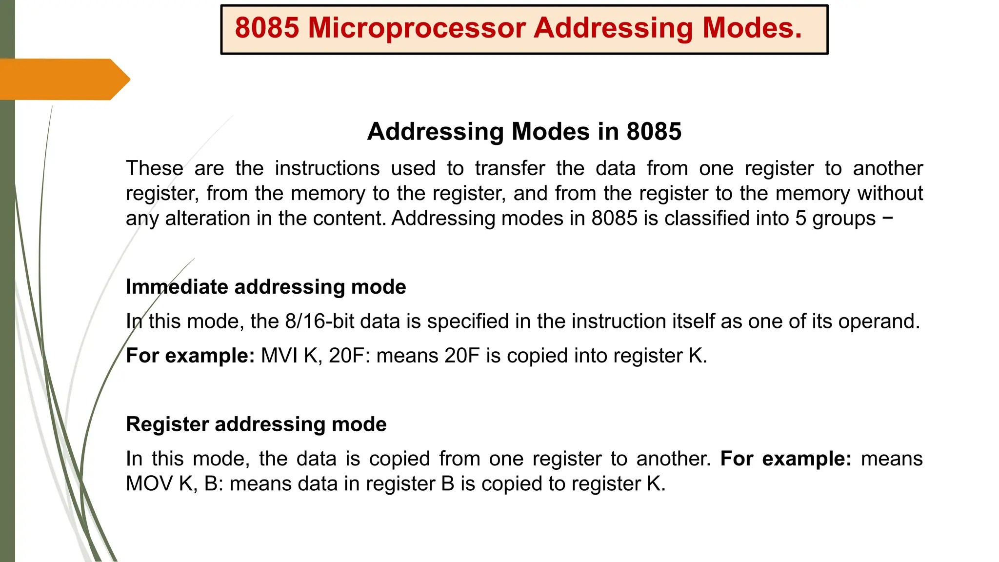8085 Microprocessor Addressing Modes.
Addressing Modes in 8085
These are the instructions used to transfer the data from one register to another
register, from the memory to the register, and from the register to the memory without
any alteration in the content. Addressing modes in 8085 is classified into 5 groups −
Immediate addressing mode
In this mode, the 8/16-bit data is specified in the instruction itself as one of its operand.
For example: MVI K, 20F: means 20F is copied into register K.
Register addressing mode
In this mode, the data is copied from one register to another. For example: means
MOV K, B: means data in register B is copied to register K.
 