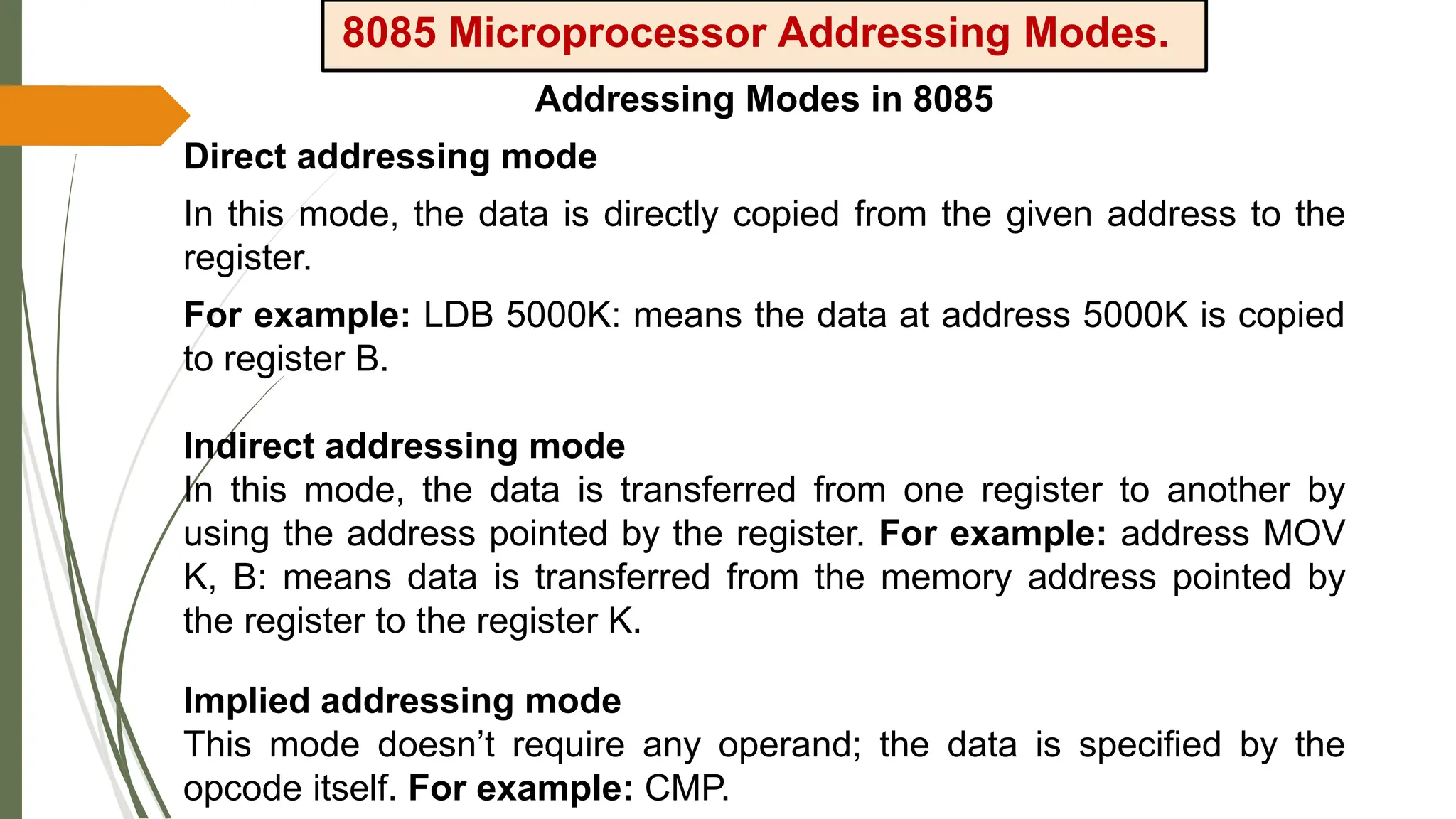 8085 Microprocessor Addressing Modes.
Addressing Modes in 8085
Direct addressing mode
In this mode, the data is directly copied from the given address to the
register.
For example: LDB 5000K: means the data at address 5000K is copied
to register B.
Indirect addressing mode
In this mode, the data is transferred from one register to another by
using the address pointed by the register. For example: address MOV
K, B: means data is transferred from the memory address pointed by
the register to the register K.
Implied addressing mode
This mode doesn’t require any operand; the data is specified by the
opcode itself. For example: CMP.
 