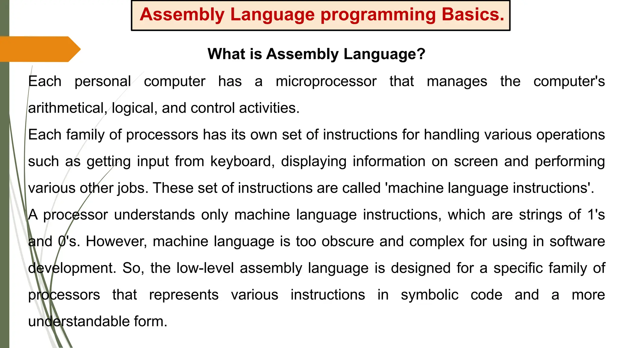 Assembly Language programming Basics.
What is Assembly Language?
Each personal computer has a microprocessor that manages the computer's
arithmetical, logical, and control activities.
Each family of processors has its own set of instructions for handling various operations
such as getting input from keyboard, displaying information on screen and performing
various other jobs. These set of instructions are called 'machine language instructions'.
A processor understands only machine language instructions, which are strings of 1's
and 0's. However, machine language is too obscure and complex for using in software
development. So, the low-level assembly language is designed for a specific family of
processors that represents various instructions in symbolic code and a more
understandable form.
 