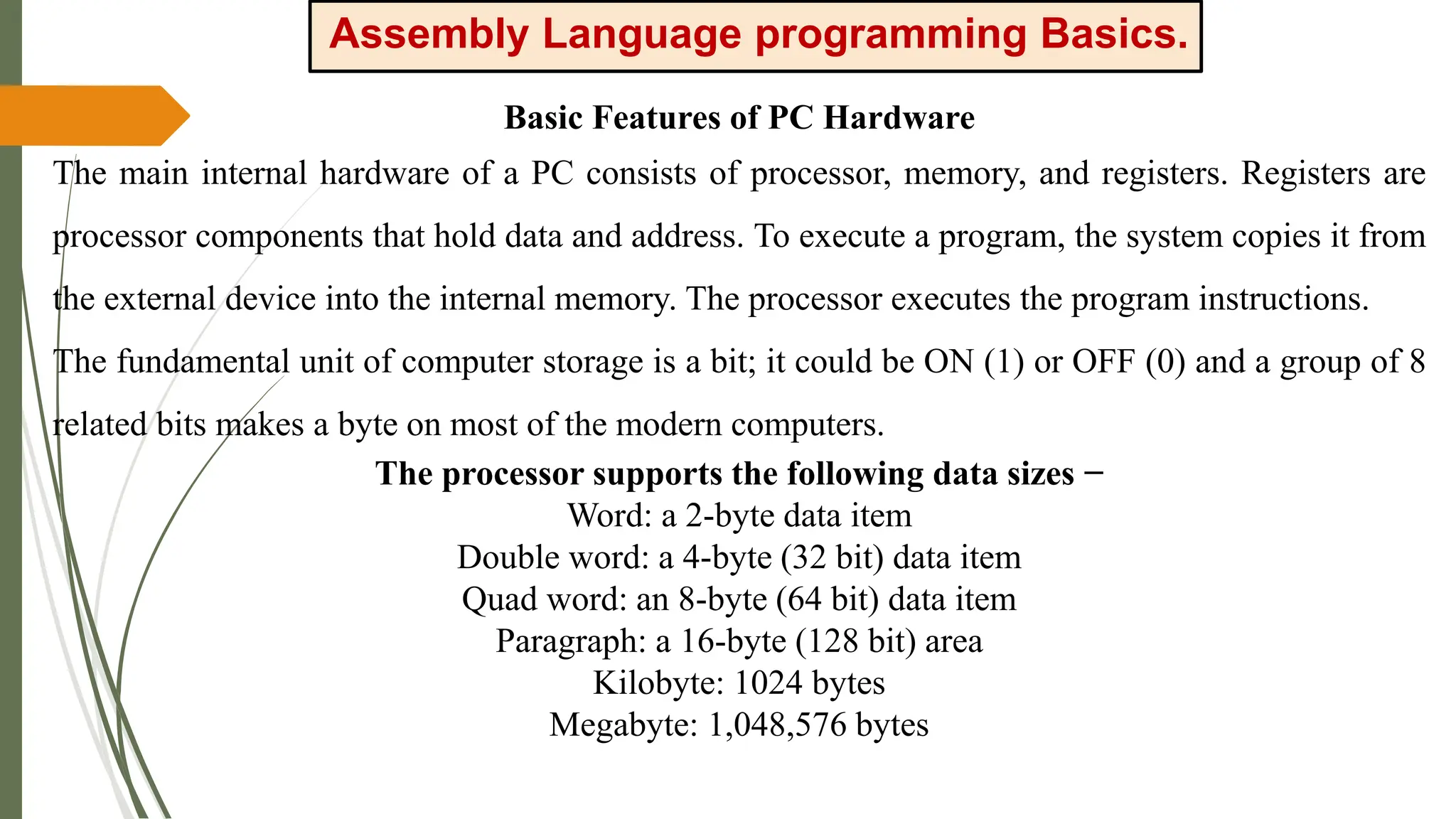 Assembly Language programming Basics.
Basic Features of PC Hardware
The main internal hardware of a PC consists of processor, memory, and registers. Registers are
processor components that hold data and address. To execute a program, the system copies it from
the external device into the internal memory. The processor executes the program instructions.
The fundamental unit of computer storage is a bit; it could be ON (1) or OFF (0) and a group of 8
related bits makes a byte on most of the modern computers.
The processor supports the following data sizes −
Word: a 2-byte data item
Double word: a 4-byte (32 bit) data item
Quad word: an 8-byte (64 bit) data item
Paragraph: a 16-byte (128 bit) area
Kilobyte: 1024 bytes
Megabyte: 1,048,576 bytes
 