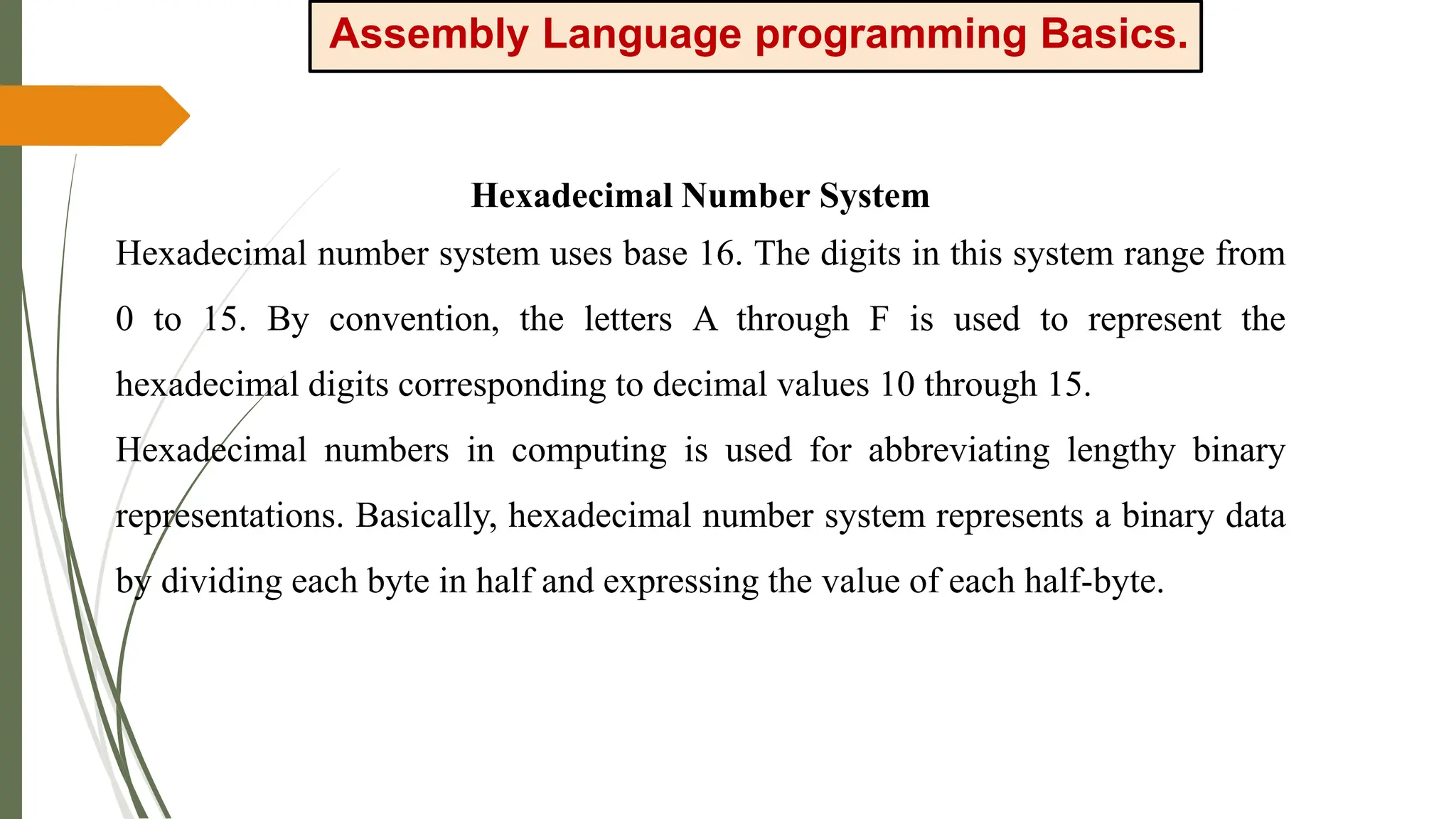 Assembly Language programming Basics.
Hexadecimal Number System
Hexadecimal number system uses base 16. The digits in this system range from
0 to 15. By convention, the letters A through F is used to represent the
hexadecimal digits corresponding to decimal values 10 through 15.
Hexadecimal numbers in computing is used for abbreviating lengthy binary
representations. Basically, hexadecimal number system represents a binary data
by dividing each byte in half and expressing the value of each half-byte.
 